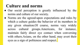 Culture and norms
● Our social perception is greatly influenced by the
norms and culture of our society.
● Norms are the agreed‐upon expectations and rules by
which a culture guides the behavior of its members in
any given situation.Of course, norms vary widely
across cultural groups.Americans, for instance,
maintain fairly direct eye contact when conversing
with others.Asians, on the other hand, may avert their
eyes as a sign of politeness and respect.
 