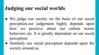 Judging our social worlds
● We judge our society on the basis of our social
perception.our judgement highly depends upon
how we percieve about our culture norms
behaviors etc. It is greatly dependent on our social
perception.
● Similarly our social perception depends upon the
society around us.
 