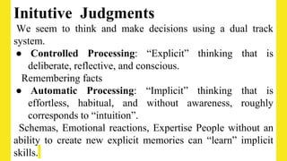 Initutive Judgments
We seem to think and make decisions using a dual track
system.
● Controlled Processing: “Explicit” thinking that is
deliberate, reflective, and conscious.
Remembering facts
● Automatic Processing: “Implicit” thinking that is
effortless, habitual, and without awareness, roughly
corresponds to “intuition”.
Schemas, Emotional reactions, Expertise People without an
ability to create new explicit memories can “learn” implicit
skills.
 