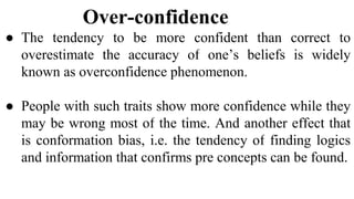 Over-confidence
● The tendency to be more confident than correct to
overestimate the accuracy of one’s beliefs is widely
known as overconfidence phenomenon.
● People with such traits show more confidence while they
may be wrong most of the time. And another effect that
is conformation bias, i.e. the tendency of finding logics
and information that confirms pre concepts can be found.
 
