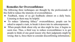 Remedies for Overconfidence
The following three techniques are thought by the professionals of
this field to reduce the intensity of overconfidence.
● Feedback, many of us get feedbacks almost on a daily basis.
Listening to them may be helpful.
● To reduce “planning fallacy” overconfidence, people can be
asked to unpack a task, to break it down into its subcomponents.
● When people think about why an idea might be true, it begins to
seem true. Thus, a third way to reduce overconfidence is to get
people to think of one good reason why their judgments might be
wrong; that is, force them to consider disconfirming information.
 