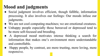 Mood and judgments
● Social judgment involves efficient, though fallible, information
processing. It also involves our feelings: Our moods infuse our
judgments.
● We are not cool computing machines; we are emotional creatures.
● Unhappy people especially those bereaved or depressed tend to
be more self-focused and brooding.
● A depressed mood motivates intense thinking a search for
information that makes one’s environment more understandable
and controllable.
● Happy people, by contrast, are more trusting, more loving, more
responsive.
 