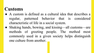Customs
● A custom is defined as a cultural idea that describes a
regular, patterned behavior that is considered
characteristic of life in a social system.
● Shaking hands, bowing, and kissing—all customs—are
methods of greeting people. The method most
commonly used in a given society helps distinguish
one culture from another.
 