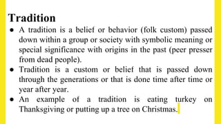 Tradition
● A tradition is a belief or behavior (folk custom) passed
down within a group or society with symbolic meaning or
special significance with origins in the past (peer presser
from dead people).
● Tradition is a custom or belief that is passed down
through the generations or that is done time after time or
year after year.
● An example of a tradition is eating turkey on
Thanksgiving or putting up a tree on Christmas.
 