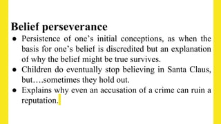 Belief perseverance
● Persistence of one’s initial conceptions, as when the
basis for one’s belief is discredited but an explanation
of why the belief might be true survives.
● Children do eventually stop believing in Santa Claus,
but….sometimes they hold out.
● Explains why even an accusation of a crime can ruin a
reputation.
 