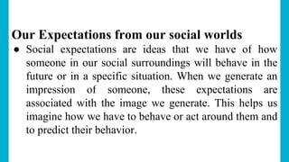 Our Expectations from our social worlds
● Social expectations are ideas that we have of how
someone in our social surroundings will behave in the
future or in a specific situation. When we generate an
impression of someone, these expectations are
associated with the image we generate. This helps us
imagine how we have to behave or act around them and
to predict their behavior.
 