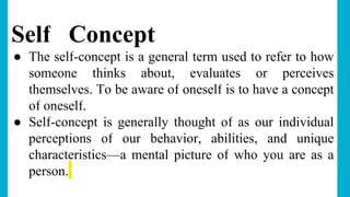 Self Concept
● The self-concept is a general term used to refer to how
someone thinks about, evaluates or perceives
themselves. To be aware of oneself is to have a concept
of oneself.
● Self-concept is generally thought of as our individual
perceptions of our behavior, abilities, and unique
characteristics—a mental picture of who you are as a
person.
 