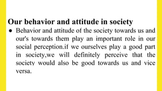 Our behavior and attitude in society
● Behavior and attitude of the society towards us and
our's towards them play an important role in our
social perception.if we ourselves play a good part
in society,we will definitely perceive that the
society would also be good towards us and vice
versa.
 