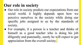 Our role in society
● Our role in society predicts our expectations from our
social world. it highly depends upon how we
perceive ourselves in the society while doing our
specific jobs assigned to us by the standards of
society.
● For example, if a person is a teacher and thinks of
himself as a good teacher who is doing his job
diligently and punctually, surely he will expect to get
appreciation from the overall society.
 