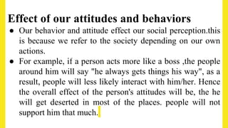 Effect of our attitudes and behaviors
● Our behavior and attitude effect our social perception.this
is because we refer to the society depending on our own
actions.
● For example, if a person acts more like a boss ,the people
around him will say "he always gets things his way", as a
result, people will less likely interact with him/her. Hence
the overall effect of the person's attitudes will be, the he
will get deserted in most of the places. people will not
support him that much.
 