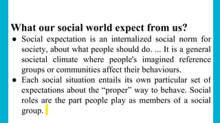 What our social world expect from us?
● Social expectation is an internalized social norm for
society, about what people should do. ... It is a general
societal climate where people's imagined reference
groups or communities affect their behaviours.
● Each social situation entails its own particular set of
expectations about the “proper” way to behave. Social
roles are the part people play as members of a social
group.
 