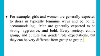 ● For example, girls and women are generally expected
to dress in typically feminine ways and be polite,
accommodating, Men are generally expected to be
strong, aggressive, and bold. Every society, ethnic
group, and culture has gender role expectations, but
they can be very different from group to group.
 