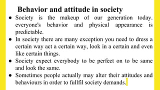 Behavior and attitude in society
● Society is the makeup of our generation today.
everyone's behavior and physical appearance is
predictable.
● In society there are many exception you need to dress a
certain way act a certain way, look in a certain and even
like certain things.
● Society expect everybody to be perfect on to be same
and look the same.
● Sometimes people actually may alter their attitudes and
behaviours in order to fullfil society demands.
 