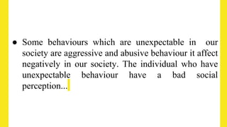 ● Some behaviours which are unexpectable in our
society are aggressive and abusive behaviour it affect
negatively in our society. The individual who have
unexpectable behaviour have a bad social
perception...
 
