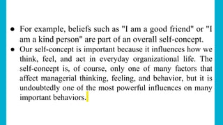 ● For example, beliefs such as "I am a good friend" or "I
am a kind person" are part of an overall self-concept.
● Our self-concept is important because it influences how we
think, feel, and act in everyday organizational life. The
self-concept is, of course, only one of many factors that
affect managerial thinking, feeling, and behavior, but it is
undoubtedly one of the most powerful influences on many
important behaviors.
 