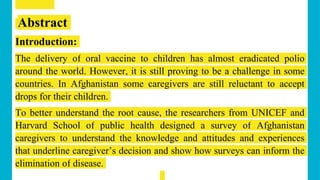 Abstract
Introduction:
The delivery of oral vaccine to children has almost eradicated polio
around the world. However, it is still proving to be a challenge in some
countries. In Afghanistan some caregivers are still reluctant to accept
drops for their children.
To better understand the root cause, the researchers from UNICEF and
Harvard School of public health designed a survey of Afghanistan
caregivers to understand the knowledge and attitudes and experiences
that underline caregiver’s decision and show how surveys can inform the
elimination of disease.
 