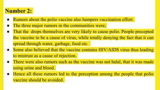 Number 2:
● Rumors about the polio vaccine also hampers vaccination effort.
● The three major rumors in the communities were;
● That the drops themselves are very likely to cause polio. People precepted
the vaccine to be a cause of virus, while totally denying the fact that it can
spread through water, garbage, food etc.
● Some also believed that the vaccine contains HIV/AIDS virus thus leading
to mistrust as a cause of rejection.
● There were also rumors such as the vaccine was not halal, that it was made
using urine and blood.
● Hence all these rumors led to the perception among the people that polio
vaccine should be avoided.
 