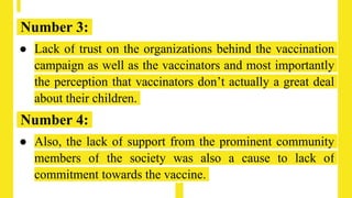 Number 3:
● Lack of trust on the organizations behind the vaccination
campaign as well as the vaccinators and most importantly
the perception that vaccinators don’t actually a great deal
about their children.
Number 4:
● Also, the lack of support from the prominent community
members of the society was also a cause to lack of
commitment towards the vaccine.
 