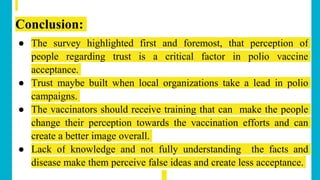 Conclusion:
● The survey highlighted first and foremost, that perception of
people regarding trust is a critical factor in polio vaccine
acceptance.
● Trust maybe built when local organizations take a lead in polio
campaigns.
● The vaccinators should receive training that can make the people
change their perception towards the vaccination efforts and can
create a better image overall.
● Lack of knowledge and not fully understanding the facts and
disease make them perceive false ideas and create less acceptance.
 