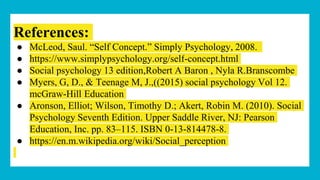 References:
● McLeod, Saul. “Self Concept.” Simply Psychology, 2008.
● https://www.simplypsychology.org/self-concept.html
● Social psychology 13 edition,Robert A Baron , Nyla R.Branscombe
● Myers, G, D., & Teenage M, J.,((2015) social psychology Vol 12.
mcGraw-Hill Education
● Aronson, Elliot; Wilson, Timothy D.; Akert, Robin M. (2010). Social
Psychology Seventh Edition. Upper Saddle River, NJ: Pearson
Education, Inc. pp. 83–115. ISBN 0-13-814478-8.
● https://en.m.wikipedia.org/wiki/Social_perception
 