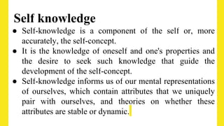 Self knowledge
● Self-knowledge is a component of the self or, more
accurately, the self-concept.
● It is the knowledge of oneself and one's properties and
the desire to seek such knowledge that guide the
development of the self-concept.
● Self-knowledge informs us of our mental representations
of ourselves, which contain attributes that we uniquely
pair with ourselves, and theories on whether these
attributes are stable or dynamic.
 