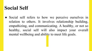 Social Self
● Social self refers to how we perceive ourselves in
relation to others. It involves relationship building,
empathizing, and communicating. A healthy, or not so
healthy, social self will also impact your overall
mental wellbeing and ability to meet life goals.
 