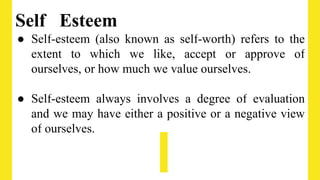 Self Esteem
● Self-esteem (also known as self-worth) refers to the
extent to which we like, accept or approve of
ourselves, or how much we value ourselves.
● Self-esteem always involves a degree of evaluation
and we may have either a positive or a negative view
of ourselves.
 