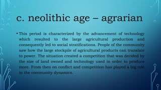 c. neolithic age – agrarian
• This period is characterized by the advancement of technology
which resulted to the large agricultural production and
consequently led to social stratifications. People of the community
saw how the large stockpile of agricultural products can translate
to power. The situation created a competition that was decided by
the size of land owned and technology used in order to produce
more. From then on conflict and competition has played a big role
in the community dynamics.
 