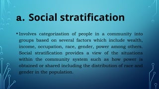 a. Social stratification
• Involves categorization of people in a community into
groups based on several factors which include wealth,
income, occupation, race, gender, power among others.
Social stratification provides a view of the situations
within the community system such as how power is
obtained or shared including the distribution of race and
gender in the population.
 