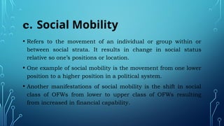 c. Social Mobility
• Refers to the movement of an individual or group within or
between social strata. It results in change in social status
relative so one’s positions or location.
• One example of social mobility is the movement from one lower
position to a higher position in a political system.
• Another manifestations of social mobility is the shift in social
class of OFWs from lower to upper class of OFWs resulting
from increased in financial capability.
 