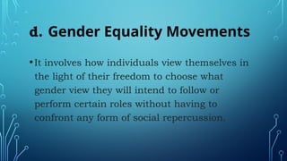 d. Gender Equality Movements
•It involves how individuals view themselves in
the light of their freedom to choose what
gender view they will intend to follow or
perform certain roles without having to
confront any form of social repercussion.
 