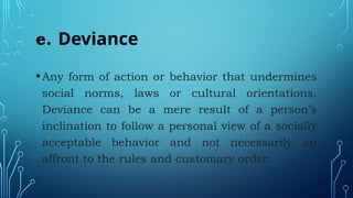 e. Deviance
•Any form of action or behavior that undermines
social norms, laws or cultural orientations.
Deviance can be a mere result of a person’s
inclination to follow a personal view of a socially
acceptable behavior and not necessarily an
affront to the rules and customary order.
 