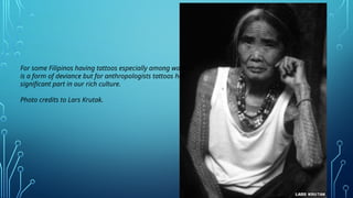 For some Filipinos having tattoos especially among women
is a form of deviance but for anthropologists tattoos has
significant part in our rich culture.
Photo credits to Lars Krutak.
 