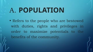 A. POPULATION
• Refers to the people who are bestowed
with duties, rights and privileges in
order to maximize potentials to the
benefits of the community.
 