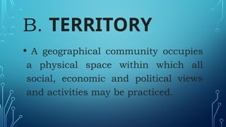 B. TERRITORY
• A geographical community occupies
a physical space within which all
social, economic and political views
and activities may be practiced.
 