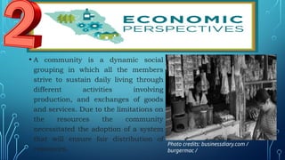 • A community is a dynamic social
grouping in which all the members
strive to sustain daily living through
different activities involving
production, and exchanges of goods
and services. Due to the limitations on
the resources the community
necessitated the adoption of a system
that will ensure fair distribution of
resources.
Photo credits: businessdiary.com /
burgermac /
 