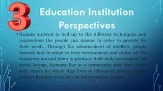 • Human survival is tied up to the different techniques and
innovations the people can master in order to provide for
their needs. Through the advancement of intellect, people
learned how to adapt to their environment and utilize all the
resources around them to produce their daily necessities. As
social beings, humans live in a community that they share
with others for which they have to relinquish certain aspect
of their freedom to be able to harmoniously coexist.
Education Institution
Perspectives
 