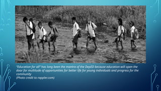 “Education for all” has long been the mantra of the DepED because education will open the
door for multitude of opportunities for better life for young individuals and progress for the
community
(Photo credit to rappler.com)
 