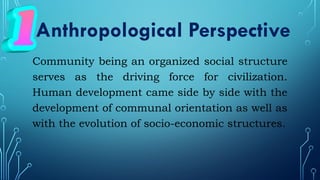 Community being an organized social structure
serves as the driving force for civilization.
Human development came side by side with the
development of communal orientation as well as
with the evolution of socio-economic structures.
Anthropological Perspective
 