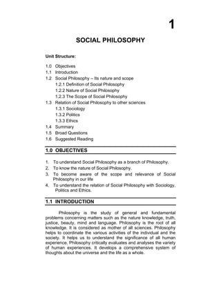 1
SOCIAL PHILOSOPHY
Unit Structure:
1.0 Objectives
1.1 Introduction
1.2 Social Philosophy – Its nature and scope
1.2.1 Definition of Social Philosophy
1.2.2 Nature of Social Philosophy
1.2.3 The Scope of Social Philosophy
1.3 Relation of Social Philosophy to other sciences
1.3.1 Sociology
1.3.2 Politics
1.3.3 Ethics
1.4 Summary
1.5 Broad Questions
1.6 Suggested Reading
1.0 OBJECTIVES
1. To understand Social Philosophy as a branch of Philosophy.
2. To know the nature of Social Philosophy.
3. To become aware of the scope and relevance of Social
Philosophy in our life
4. To understand the relation of Social Philosophy with Sociology,
Politics and Ethics.
1.1 INTRODUCTION
Philosophy is the study of general and fundamental
problems concerning matters such as the nature knowledge, truth,
justice, beauty, mind and language. Philosophy is the root of all
knowledge. It is considered as mother of all sciences. Philosophy
helps to coordinate the various activities of the individual and the
society. It helps us to understand the significance of all human
experience. Philosophy critically evaluates and analyses the variety
of human experiences. It develops a comprehensive system of
thoughts about the universe and the life as a whole.
 