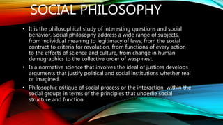 SOCIAL PHILOSOPHY
• It is the philosophical study of interesting questions and social
behavior. Social philosophy address a wide range of subjects,
from individual meaning to legitimacy of laws, from the social
contract to criteria for revolution, from functions of every action
to the effects of science and culture, from change in human
demographics to the collective order of wasp nest.
• Is a normative science that involves the ideal of justices develops
arguments that justify political and social institutions whether real
or imagined.
• Philosophic critique of social process or the interaction within the
social groups in terms of the principles that underlie social
structure and function.
 