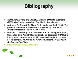  DSM IV: Diagnostic and Statistical Manual of Mental Disorders.
(2005). Washington: American Psychiatric Association.
 Andrews, G., Stewart, G., Allen, R., & Henderson, A. S. (1990). The
genetics of six neurotic disorders. A twin study. Journal of
Affective Disorders , 23-29.
 Boyd, R. C., Ginsburg, G. S., Lambert, S. F., & Cooley, M. R. (2003).
Screen for Child Anxiety Related Emotional Disorders (SCARED):
Psychometric properties in an African-American parochial high
school sample . Journal of the American Academy of Child and
Adolescent Psychiatry .
 http://www.psikoterapi.info.tr/en/
Bibliography
social phobia
 