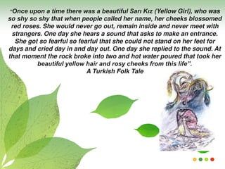 “Once upon a time there was a beautiful Sarı Kız (Yellow Girl), who was
so shy so shy that when people called her name, her cheeks blossomed
red roses. She would never go out, remain inside and never meet with
strangers. One day she hears a sound that asks to make an entrance.
She got so fearful so fearful that she could not stand on her feet for
days and cried day in and day out. One day she replied to the sound. At
that moment the rock broke into two and hot water poured that took her
beautiful yellow hair and rosy cheeks from this life”.
A Turkish Folk Tale
 