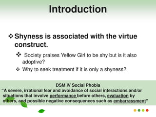 Shyness is associated with the virtue
construct.
 Society praises Yellow Girl to be shy but is it also
adoptive?
 Why to seek treatment if it is only a shyness?
DSM IV Social Phobia
“A severe, irrational fear and avoidance of social interactions and/or
situations that involve performance before others, evaluation by
others, and possible negative consequences such as embarrassment”
Introduction
 