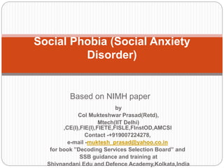 Based on NIMH paper
Social Phobia (Social Anxiety
Disorder)
by
Col Mukteshwar Prasad(Retd),
Mtech(IIT Delhi)
,CE(I),FIE(I),FIETE,FISLE,FInstOD,AMCSI
Contact -+919007224278,
e-mail -muktesh_prasad@yahoo.co.in
for book ”Decoding Services Selection Board” and
SSB guidance and training at
Shivnandani Edu and Defence Academy,Kolkata,India
 