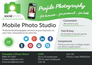 ... for business ... for personal ... for both
Profile Photography
Mobile Photo Studio
Professional photography services at your business, on
your time, retouched at no extra fee.
$500
Up to 25 employees
$10 for each employee
over 25
Schedule a Photo Shoot
(949) 371-2417
info@socialphoto.com
www.socialphoto.com
25% Off
Promo Code SMPIX2014
We come to you.
Convenient
10 minutes or less per person.
Fast & Easy
Priced so low even a college student
can afford a quality photo.
Inexpensive
the face of social media
 