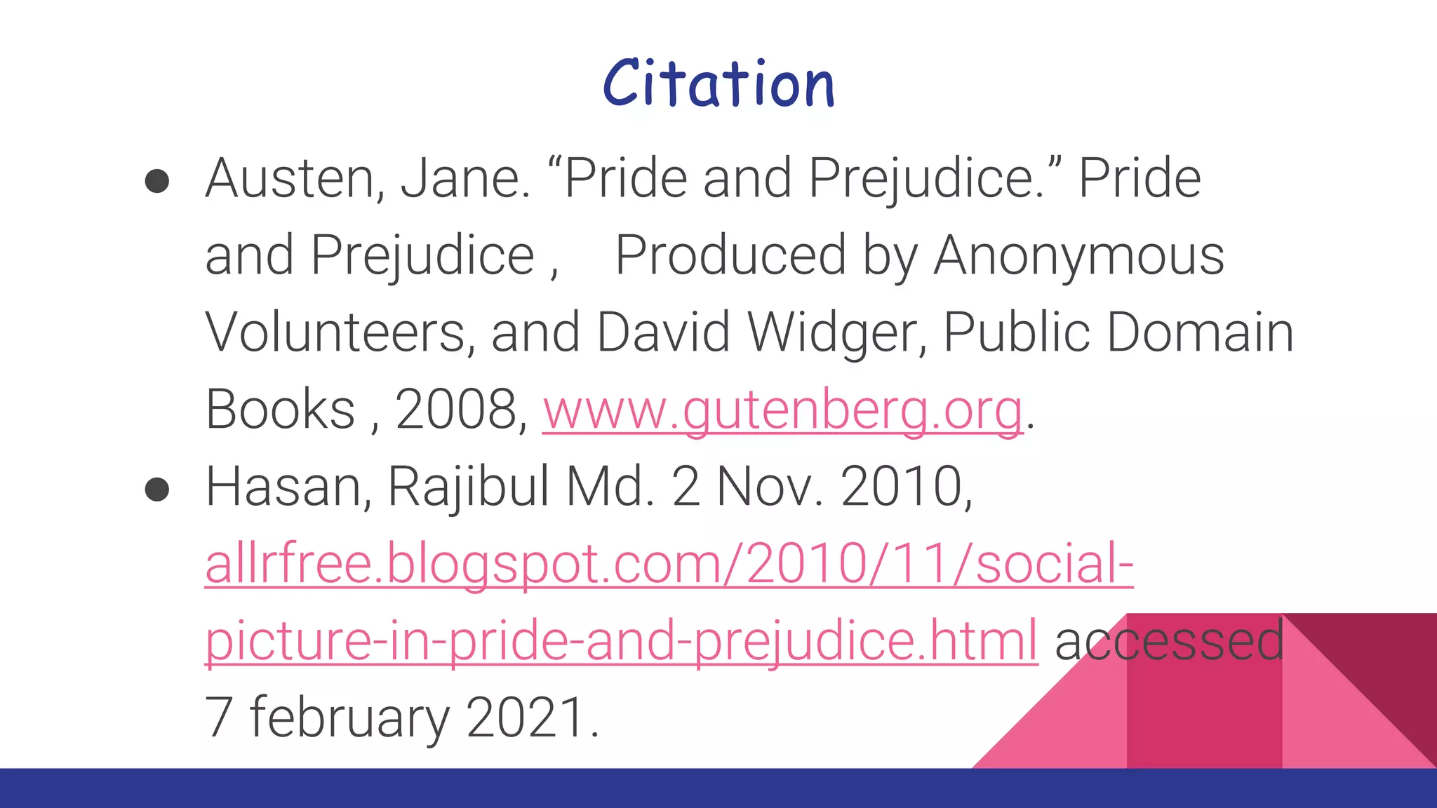 Citation
● Austen, Jane. “Pride and Prejudice.” Pride
and Prejudice , Produced by Anonymous
Volunteers, and David Widger, Public Domain
Books , 2008, www.gutenberg.org.
● Hasan, Rajibul Md. 2 Nov. 2010,
allrfree.blogspot.com/2010/11/social-
picture-in-pride-and-prejudice.html accessed
7 february 2021.
 