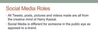 Social Media Roles
• All Tweets, posts, pictures and videos made are all from
the creative mind of Harry Kassal.
• Social Media is different for someone in the public eye as
apposed to a brand.
 
