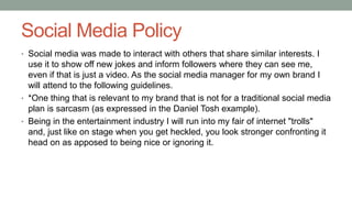 Social Media Policy
• Social media was made to interact with others that share similar interests. I
use it to show off new jokes and inform followers where they can see me,
even if that is just a video. As the social media manager for my own brand I
will attend to the following guidelines.
• *One thing that is relevant to my brand that is not for a traditional social media
plan is sarcasm (as expressed in the Daniel Tosh example).
• Being in the entertainment industry I will run into my fair of internet "trolls"
and, just like on stage when you get heckled, you look stronger confronting it
head on as apposed to being nice or ignoring it.
 