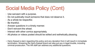 Social Media Policy (Cont)
• Use sarcasm with a purpose.
• Do not publically insult someone that does not deserve it.
• As a whole be respectful.
• Be thankful.
• Answer questions in a timely manner.
• Don't reinvent the wheel.
• Interact with other comics appropriately.
• All photos or videos posted should be edited and esthetically pleasing.
 Harry Kassal is stern regarding this policy and any deviation from it will result in immediate
termination. Smearing the Harry Kassal brand can also put you in legal trouble, including
criminal prosecution. The HR staff can address any additional questions.
 